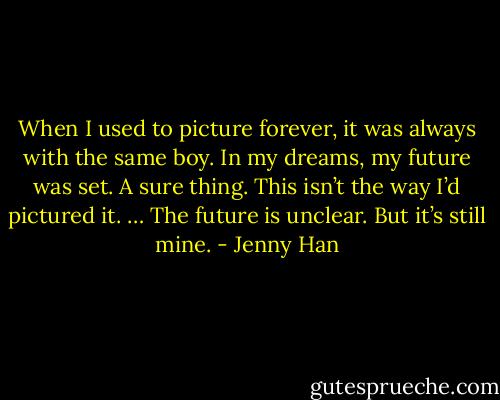 When I used to picture forever, it was always with the same boy. In my dreams, my future was set. A sure thing. This isn’t the way I’d pictured it. … The future is unclear. But it’s still mine. - Jenny Han