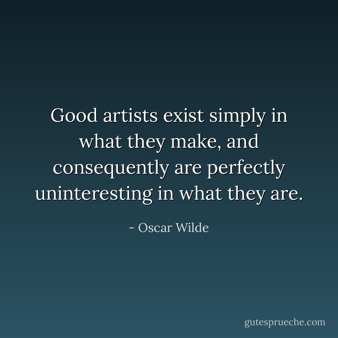 Good artists exist simply in what they make, and consequently are perfectly uninteresting in what they are. - Oscar Wilde