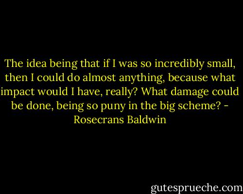 The idea being that if I was so incredibly small, then I could do almost anything, because what impact would I have, really? What damage could be done, being so puny in the big scheme? - Rosecrans Baldwin