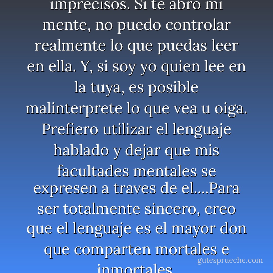 Los pensamientos son imprecisos. Si te abro mi mente, no puedo controlar realmente lo que puedas leer en ella. Y, si soy yo quien lee en la tuya, es posible malinterprete lo que vea u oiga. Prefiero utilizar el lenguaje hablado y dejar que mis facultades mentales se expresen a traves de el....Para ser totalmente sincero, creo que el lenguaje es el mayor don que comparten mortales e inmortales. - Anne Rice