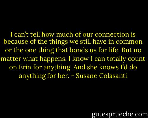 I can’t tell how much of our connection is because of the things we still have in common or the one thing that bonds us for life. But no matter what happens, I know I can totally count on Erin for anything. And she knows I’d do anything for her. - Susane Colasanti