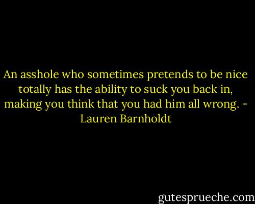 An asshole who sometimes pretends to be nice totally has the ability to suck you back in, making you think that you had him all wrong. - Lauren Barnholdt
