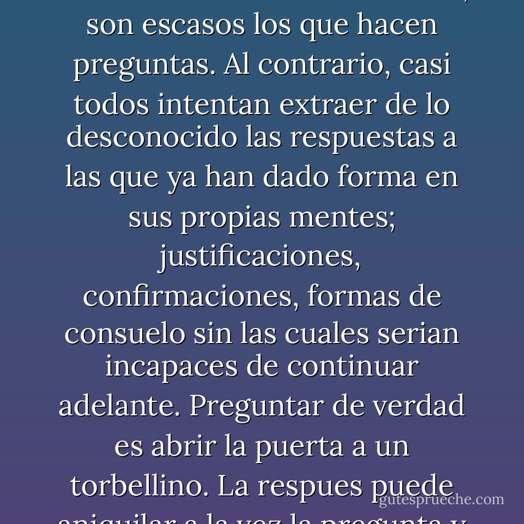 Muy pocos seres buscan de verdad el conocimiento en este mundo. Mortales o inmortales, son escasos los que hacen preguntas. Al contrario, casi todos intentan extraer de lo desconocido las respuestas a las que ya han dado forma en sus propias mentes; justificaciones, confirmaciones, formas de consuelo sin las cuales serian incapaces de continuar adelante. Preguntar de verdad es abrir la puerta a un torbellino. La respues puede aniquilar a la vez la pregunta y quien la hace. - Anne Rice