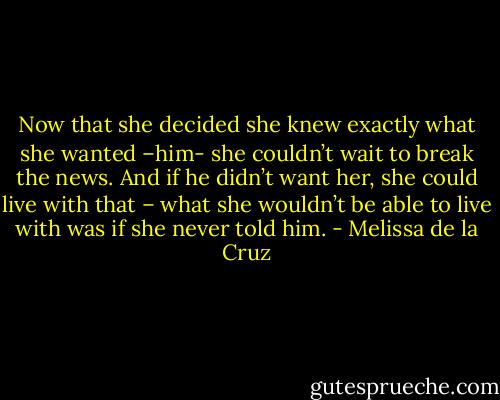 Now that she decided she knew exactly what she wanted –him- she couldn’t wait to break the news. And if he didn’t want her, she could live with that – what she wouldn’t be able to live with was if she never told him. - Melissa de la Cruz