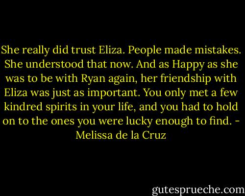 She really did trust Eliza. People made mistakes. She understood that now. And as Happy as she was to be with Ryan again, her friendship with Eliza was just as important. You only met a few kindred spirits in your life, and you had to hold on to the ones you were lucky enough to find. - Melissa de la Cruz