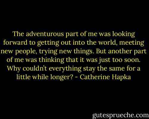 The adventurous part of me was looking forward to getting out into the world, meeting new people, trying new things. But another part of me was thinking that it was just too soon. Why couldn’t everything stay the same for a little while longer? - Catherine Hapka