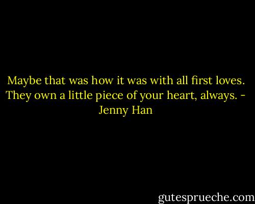 Maybe that was how it was with all first loves. They own a little piece of your heart, always. - Jenny Han