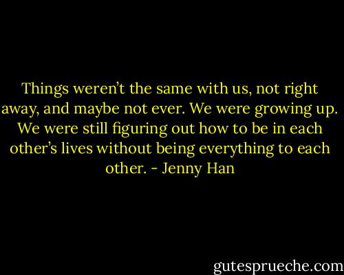 Things weren’t the same with us, not right away, and maybe not ever. We were growing up. We were still figuring out how to be in each other’s lives without being everything to each other. - Jenny Han