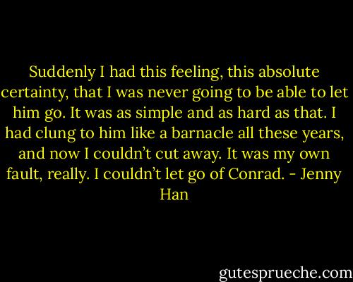 Suddenly I had this feeling, this absolute certainty, that I was never going to be able to let him go. It was as simple and as hard as that. I had clung to him like a barnacle all these years, and now I couldn’t cut away. It was my own fault, really. I couldn’t let go of Conrad. - Jenny Han