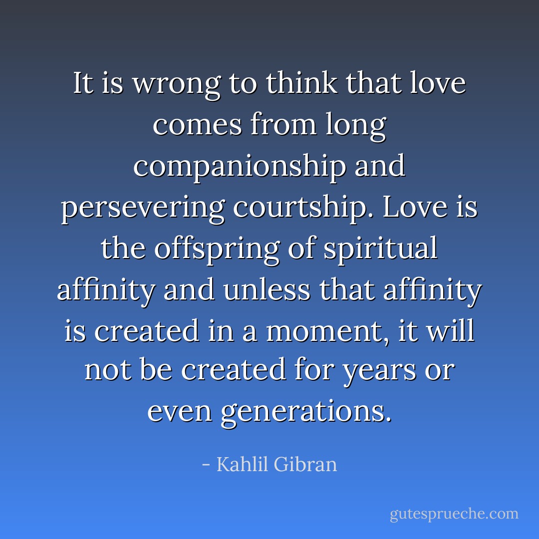 It is wrong to think that love comes from long companionship and persevering courtship. Love is the offspring of spiritual affinity and unless that affinity is created in a moment, it will not be created for years or even generations. - Kahlil Gibran