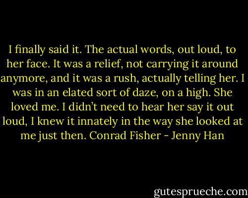 I finally said it. The actual words, out loud, to her face. It was a relief, not carrying it around anymore, and it was a rush, actually telling her. I was in an elated sort of daze, on a high. She loved me. I didn’t need to hear her say it out loud, I knew it innately in the way she looked at me just then.<br />Conrad Fisher - Jenny Han