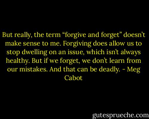 But really, the term “forgive and forget” doesn’t make sense to me. Forgiving does allow us to stop dwelling on an issue, which isn’t always healthy. But if we forget, we don’t learn from our mistakes. And that can be deadly. - Meg Cabot