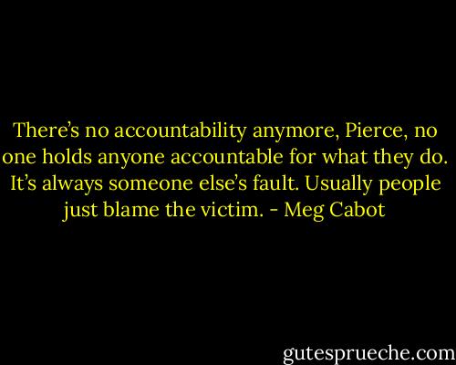 There’s no accountability anymore, Pierce, no one holds anyone accountable for what they do. It’s always someone else’s fault. Usually people just blame the victim. - Meg Cabot