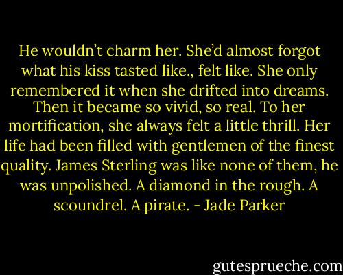 He wouldn’t charm her. She’d almost forgot what his kiss tasted like., felt like. She only remembered it when she drifted into dreams. Then it became so vivid, so real. To her mortification, she always felt a little thrill. Her life had been filled with gentlemen of the finest quality. James Sterling was like none of them, he was unpolished. A diamond in the rough. A scoundrel. A pirate. - Jade Parker