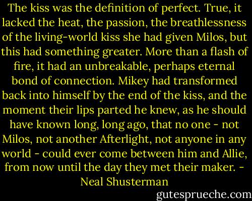 The kiss was the definition of perfect. True, it lacked the heat, the passion, the breathlessness of the living-world kiss she had given Milos, but this had something greater. More than a flash of fire, it had an unbreakable, perhaps eternal bond of connection. Mikey had transformed back into himself by the end of the kiss, and the moment their lips parted he knew, as he should have known long, long ago, that no one - not Milos, not another Afterlight, not anyone in any world - could ever come between him and Allie, from now until the day they met their maker. - Neal Shusterman