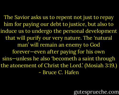 The Savior asks us to repent not just to repay him for paying our debt to justice, but also to induce us to undergo the personal development that will purify our very nature. The ‘natural man’ will remain an enemy to God forever—even after paying for his own sins—unless he also ‘becometh a saint through the atonement of Christ the Lord.’ (Mosiah 3:19.) - Bruce C. Hafen