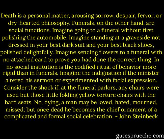 Death is a personal matter, arousing sorrow, despair, fervor, or dry-hearted philosophy. Funerals, on the other hand, are social functions. Imagine going to a funeral without first polishing the automobile. Imagine standing at a graveside not dressed in your best dark suit and your best black shoes, polished delightfully. Imagine sending flowers to a funeral with no attached card to prove you had done the correct thing. In no social institution is the codified ritual of behavior more rigid than in funerals. Imagine the indignation if the minister altered his sermon or experimented with facial expression. Consider the shock if, at the funeral parlors, any chairs were used but those little folding yellow torture chairs with the hard seats. No, dying, a man may be loved, hated, mourned, missed; but once dead he becomes the chief ornament of a complicated and formal social celebration. - John Steinbeck