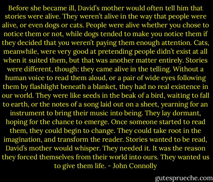 Before she became ill, David’s mother would often tell him that stories were alive. They weren’t alive in the way that people were alive, or even dogs or cats. People were alive whether you chose to notice them or not, while dogs tended to make you notice them if they decided that you weren’t paying them enough attention. Cats, meanwhile, were very good at pretending people didn’t exist at all when it suited them, but that was another matter entirely.<br />Stories were different, though: they came alive in the telling. Without a human voice to read them aloud, or a pair of wide eyes following them by flashlight beneath a blanket, they had no real existence in our world. They were like seeds in the beak of a bird, waiting to fall to earth, or the notes of a song laid out on a sheet, yearning for an instrument to bring their music into being. They lay dormant, hoping for the chance to emerge. Once someone started to read them, they could begin to change. They could take root in the imagination, and transform the reader. Stories wanted to be read, David’s mother would whisper. They needed it. It was the reason they forced themselves from their world into ours. They wanted us to give them life. - John Connolly