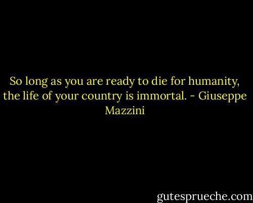 So long as you are ready to die for humanity, the life of your country is immortal. - Giuseppe Mazzini