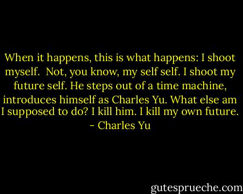When it happens, this is what happens: I shoot myself.<br /><br />Not, you know, my self self. I shoot my future self. He steps out of a time machine, introduces himself as Charles Yu. What else am I supposed to do? I kill him. I kill my own future. - Charles Yu