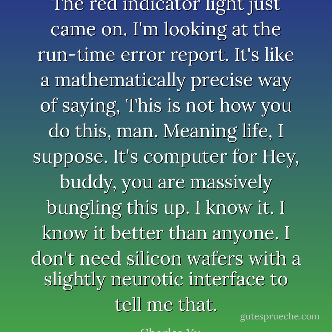 The red indicator light just came on. I'm looking at the run-time error report. It's like a mathematically precise way of saying, <i>This is not how you do this, man</i>. Meaning life, I suppose. It's computer for <i>Hey, buddy, you are massively bungling this up</i>. I know it. I know it better than anyone. I don't need silicon wafers with a slightly neurotic interface to tell me that. - Charles Yu