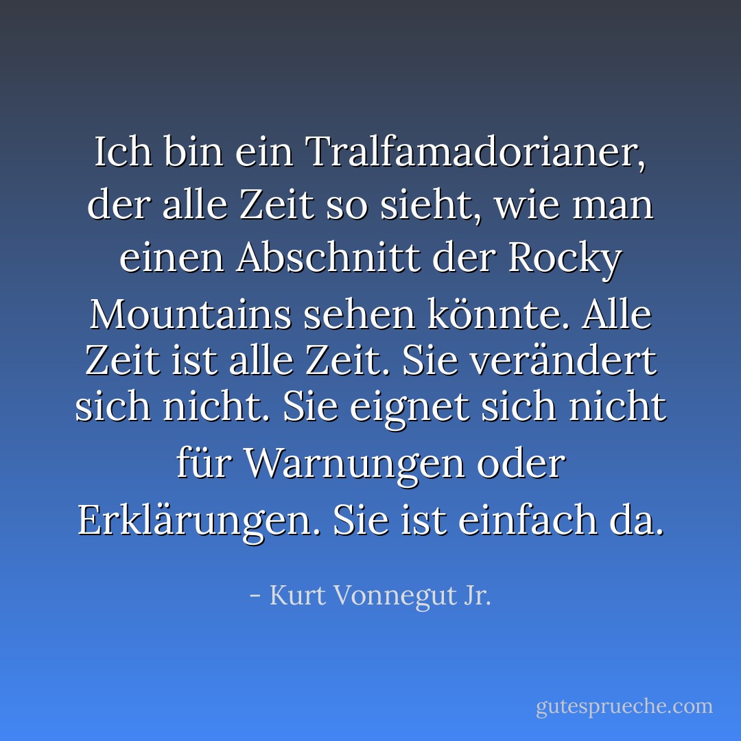 Ich bin ein Tralfamadorianer, der alle Zeit so sieht, wie man einen Abschnitt der Rocky Mountains sehen könnte. Alle Zeit ist alle Zeit. Sie verändert sich nicht. Sie eignet sich nicht für Warnungen oder Erklärungen. Sie ist einfach da. - Kurt Vonnegut Jr.<