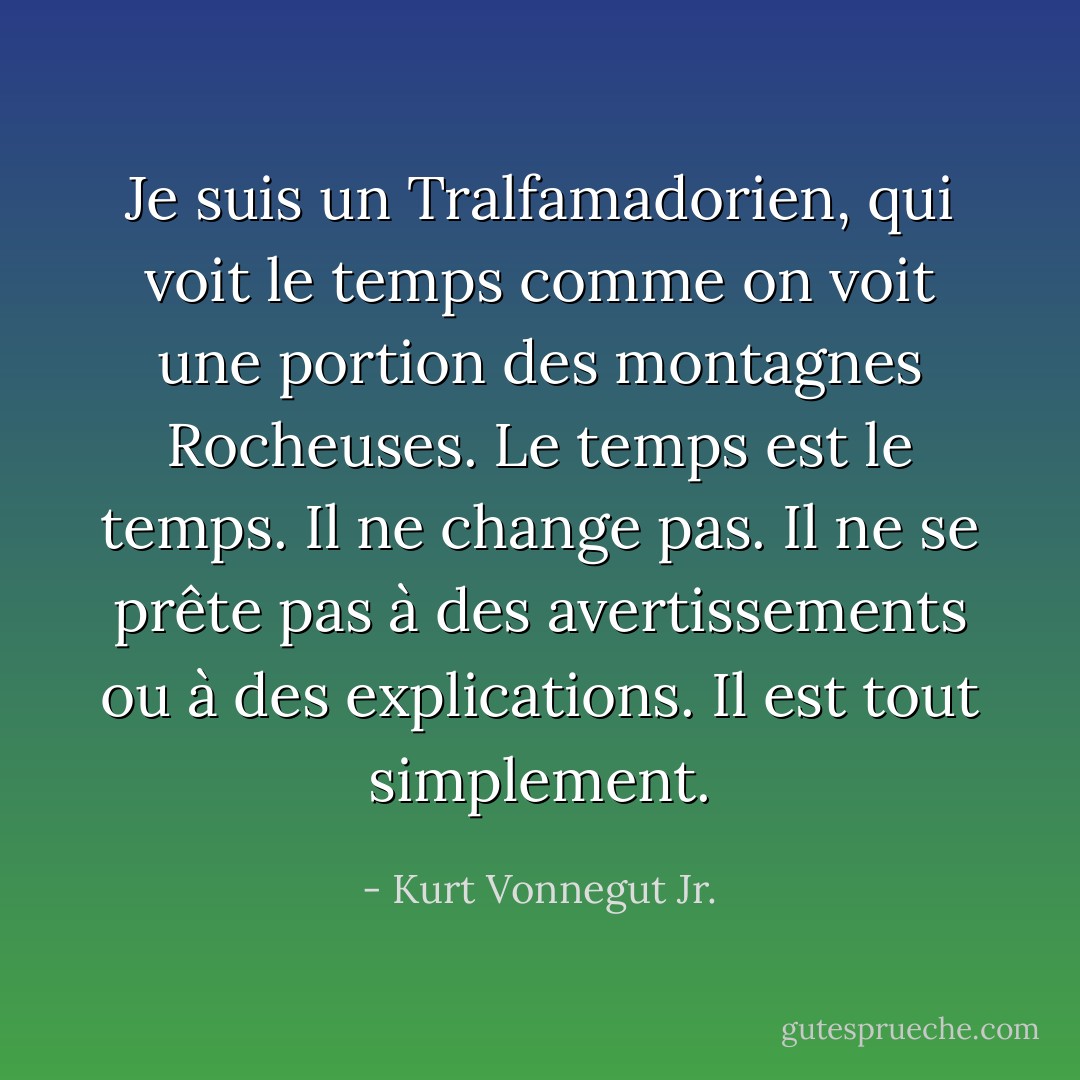 Je suis un Tralfamadorien, qui voit le temps comme on voit une portion des montagnes Rocheuses. Le temps est le temps. Il ne change pas. Il ne se prête pas à des avertissements ou à des explications. Il est tout simplement. - Kurt Vonnegut Jr.