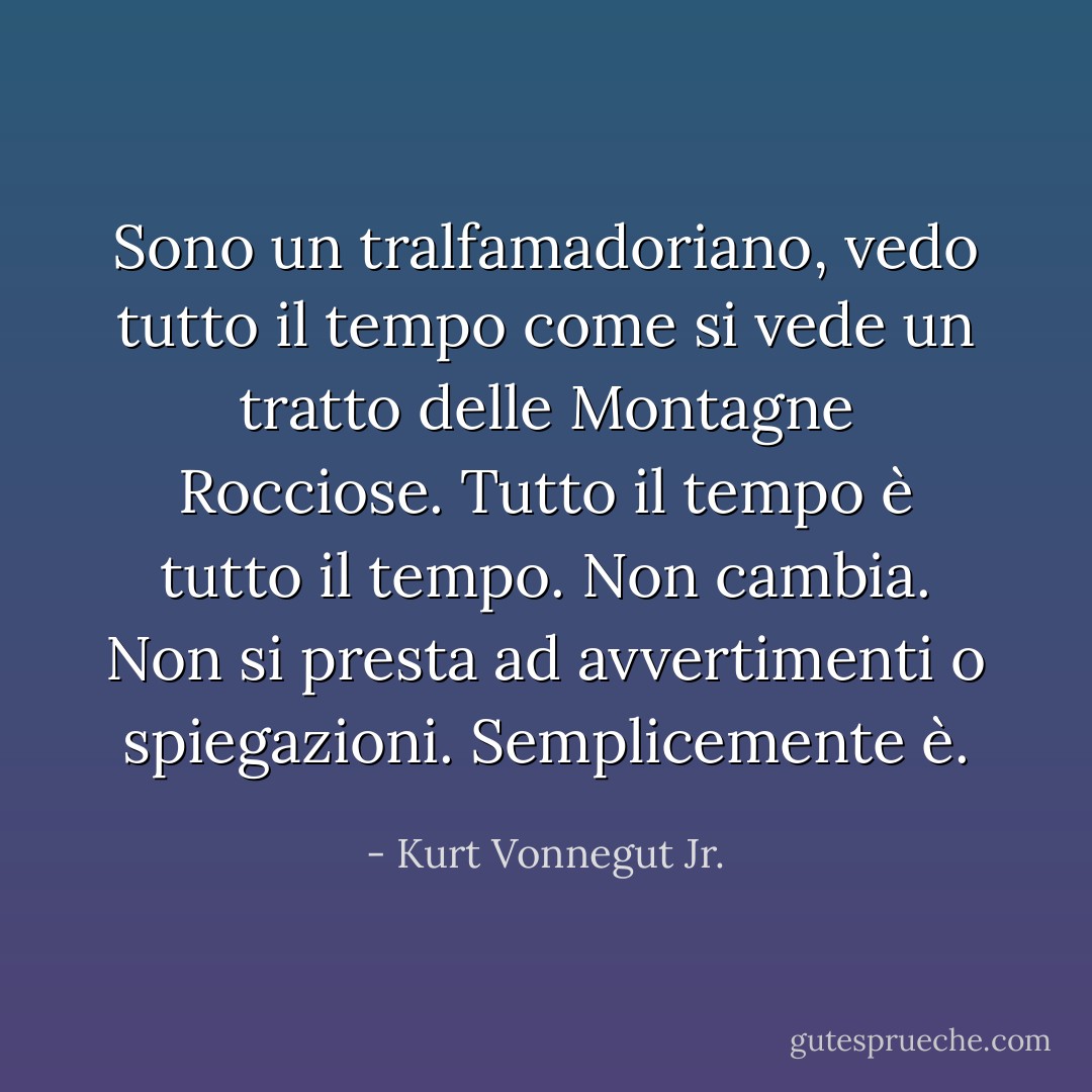 Sono un tralfamadoriano, vedo tutto il tempo come si vede un tratto delle Montagne Rocciose. Tutto il tempo è tutto il tempo. Non cambia. Non si presta ad avvertimenti o spiegazioni. Semplicemente è. - Kurt Vonnegut Jr.