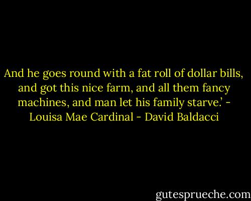And he goes round with a fat roll of dollar bills, and got this nice farm, and all them fancy machines, and man let his family starve.’ - Louisa Mae Cardinal - David Baldacci