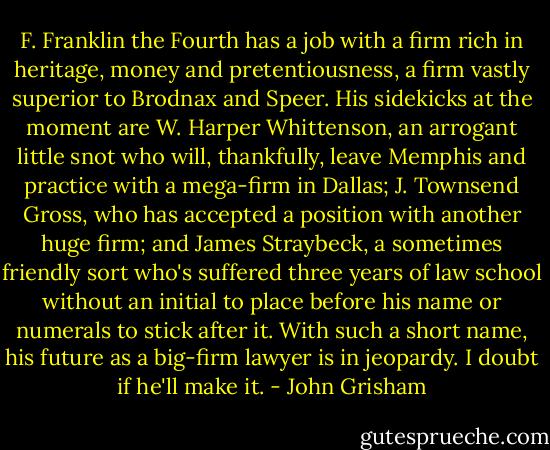 F. Franklin the Fourth has a job with a firm rich in heritage, money and pretentiousness, a firm vastly superior to Brodnax and Speer. His sidekicks at the moment are W. Harper Whittenson, an arrogant little snot who will, thankfully, leave Memphis and practice with a mega-firm in Dallas; J. Townsend Gross, who has accepted a position with another huge firm; and James Straybeck, a sometimes friendly sort who's suffered three years of law school without an initial to place before his name or numerals to stick after it. With such a short name, his future as a big-firm lawyer is in jeopardy. I doubt if he'll make it. - John Grisham