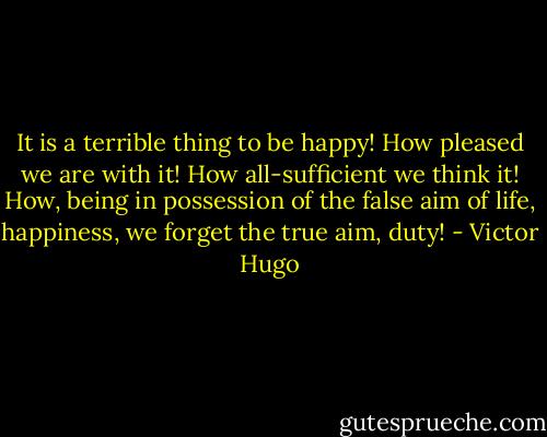 It is a terrible thing to be happy! How pleased we are with it! How all-sufficient we think it! How, being in possession of the false aim of life, happiness, we forget the true aim, duty! - Victor Hugo