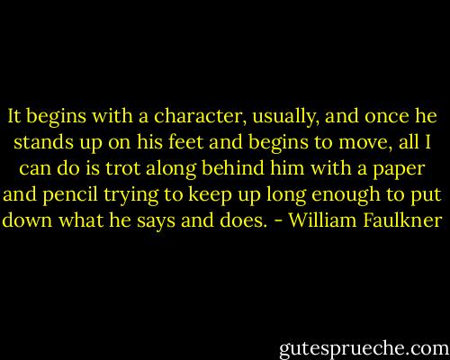 It begins with a character, usually, and once he stands up on his feet and begins to move, all I can do is trot along behind him with a paper and pencil trying to keep up long enough to put down what he says and does. - William Faulkner