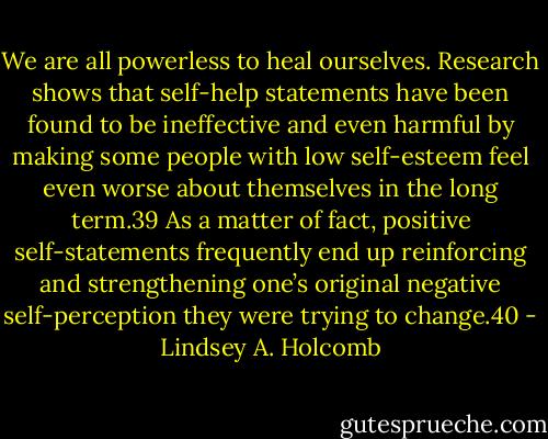 We are all powerless to heal ourselves. Research shows that self-help statements have been found to be ineffective and even harmful by making some people with low self-esteem feel even worse about themselves in the long term.39 As a matter of fact, positive self-statements frequently end up reinforcing and strengthening one’s original negative self-perception they were trying to change.40 - Lindsey A. Holcomb