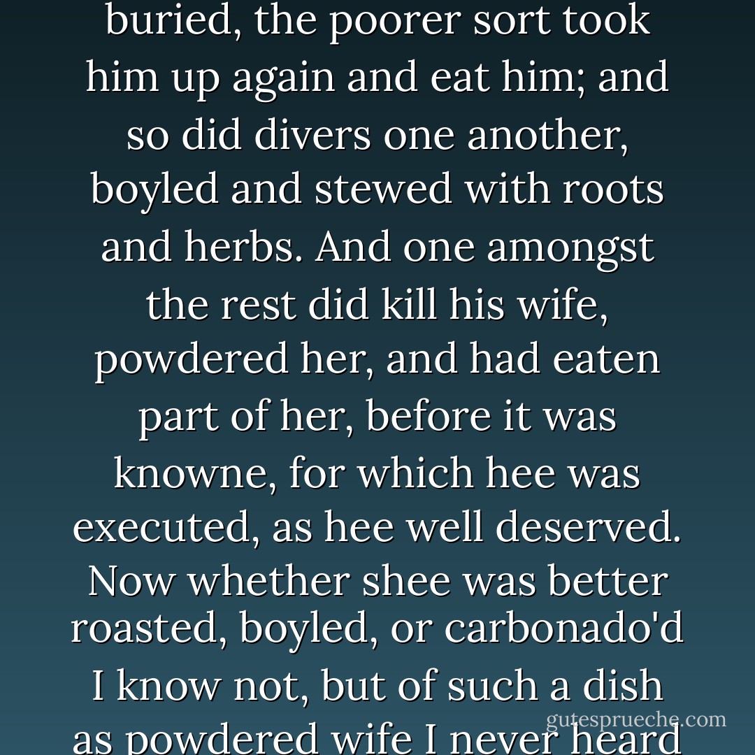 Nay, so great was our famine that a Salvage we slew and buried, the poorer sort took him up again and eat him; and so did divers one another, boyled and stewed with roots and herbs. And one amongst the rest did kill his wife, powdered her, and had eaten part of her, before it was knowne, for which hee was executed, as hee well deserved. Now whether shee was better roasted, boyled, or carbonado'd I know not, but of such a dish as powdered wife I never heard of. - John  Smith