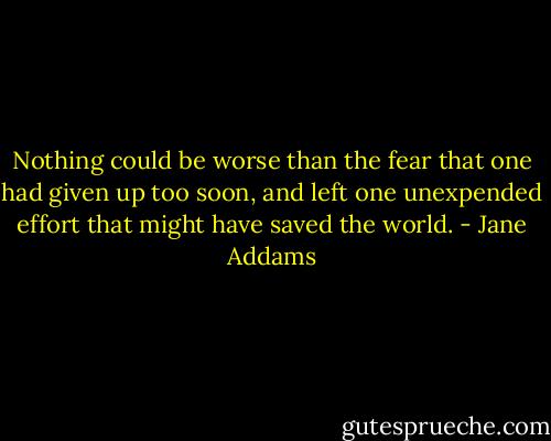 Nothing could be worse than the fear that one had given up too soon, and left one unexpended effort that might have saved the world. - Jane Addams