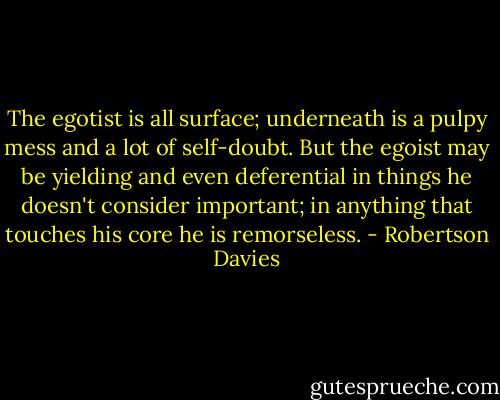 The egotist is all surface; underneath is a pulpy mess and a lot of self-doubt. But the egoist may be yielding and even deferential in things he doesn't consider important; in anything that touches his core he is remorseless. - Robertson Davies