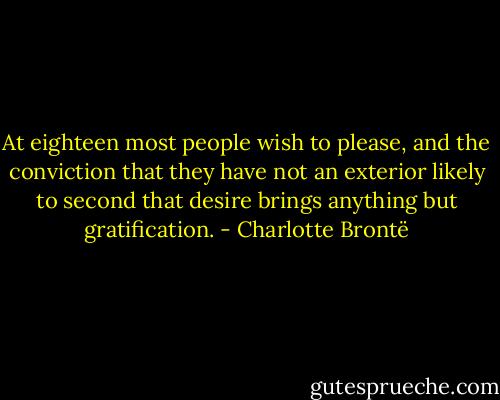 At eighteen most people wish to please, and the conviction that they have not an exterior likely to second that desire brings anything but gratification. - Charlotte Brontë
