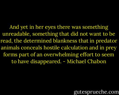 And yet in her eyes there was something unreadable, something that did not want to be read, the determined blankness that in predator animals conceals hostile calculation and in prey forms part of an overwhelming effort to seem to have disappeared. - Michael Chabon