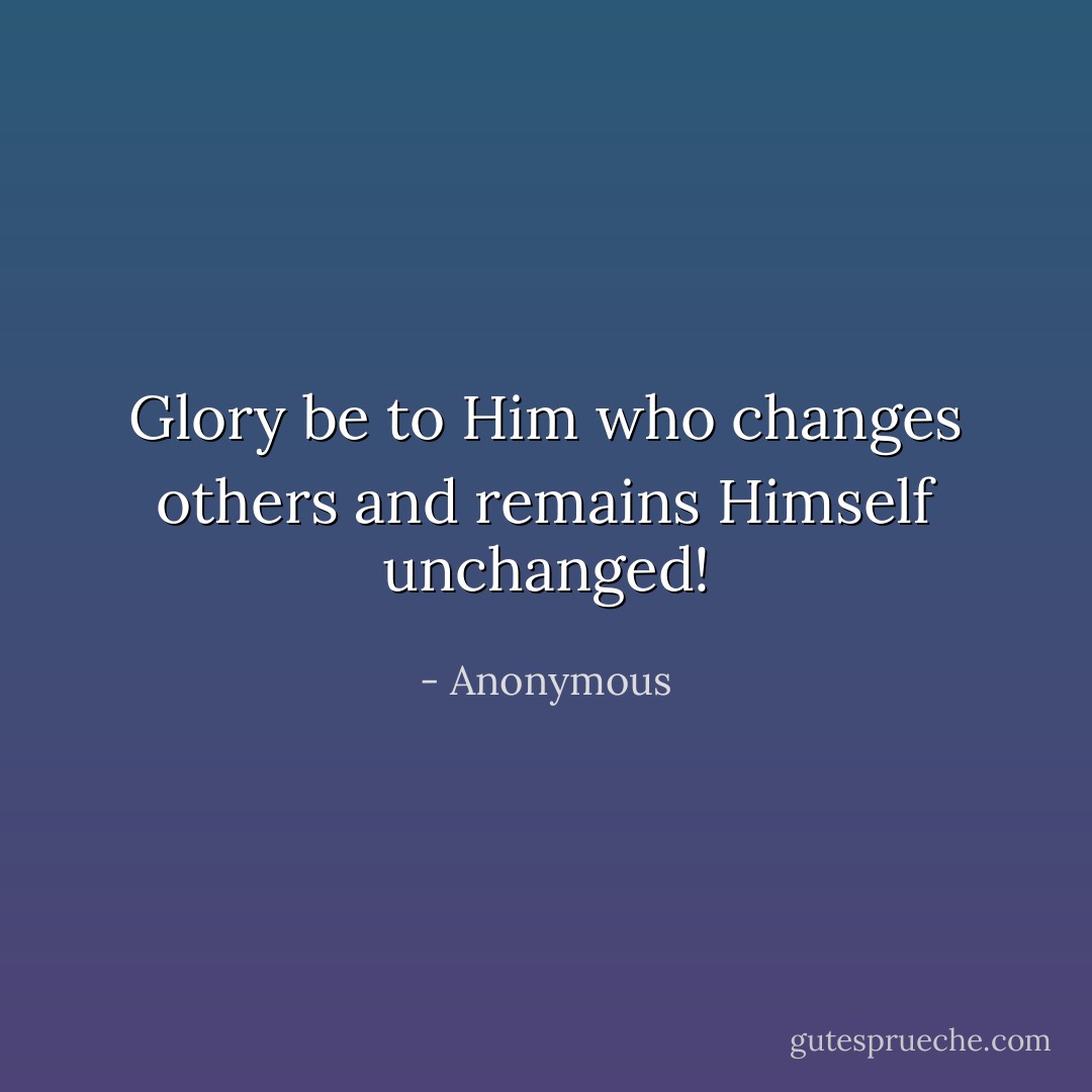 Glory be to Him who changes others and remains Himself unchanged! - Anonymous
