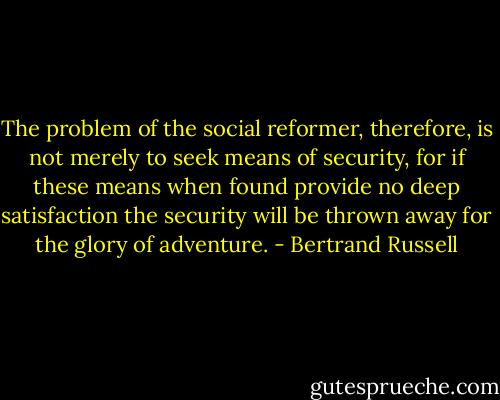 The problem of the social reformer, therefore, is not merely to seek means of security, for if these means when found provide no deep satisfaction the security will be thrown away for the glory of adventure. - Bertrand Russell