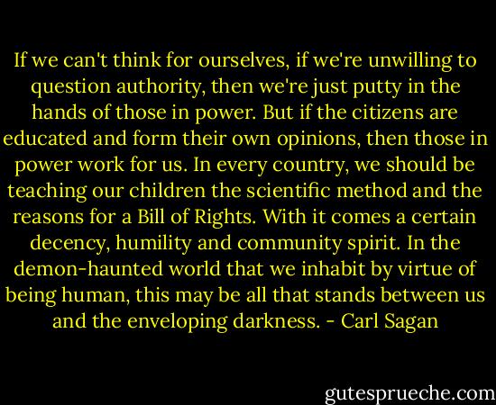 If we can't think for ourselves, if we're unwilling to question authority, then we're just putty in the hands of those in power. But if the citizens are educated and form their own opinions, then those in power work for us. In every country, we should be teaching our children the scientific method and the reasons for a Bill of Rights. With it comes a certain decency, humility and community spirit. In the demon-haunted world that we inhabit by virtue of being human, this may be all that stands between us and the enveloping darkness. - Carl Sagan