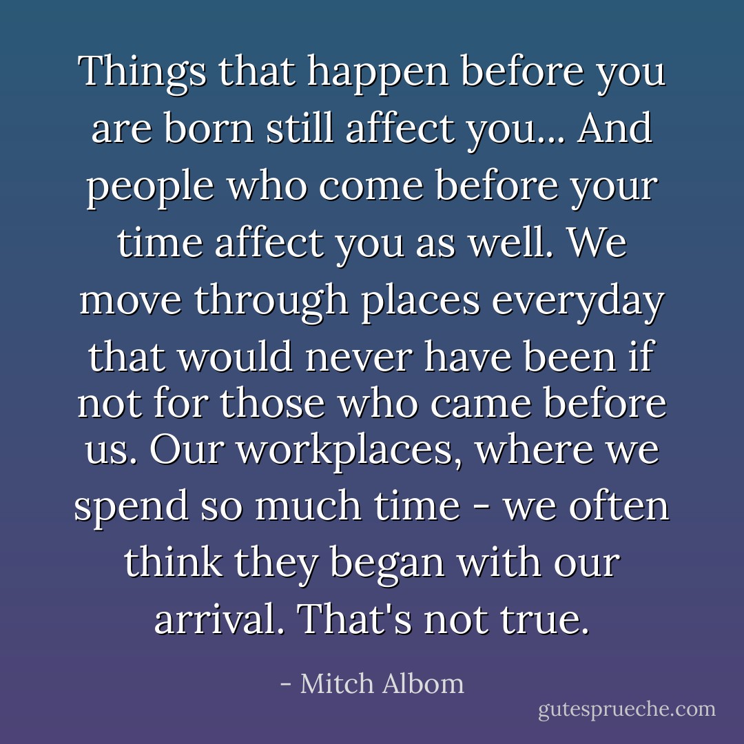 Things that happen before you are born still affect you... And people who come before your time affect you as well. We move through places everyday that would never have been if not for those who came before us. Our workplaces, where we spend so much time - we often think they began with our arrival. That's not true. - Mitch Albom