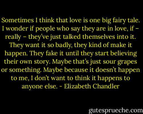 Sometimes I think that love is one big fairy tale. I wonder if people who say they are in love, if – really – they’ve just talked themselves into it. They want it so badly, they kind of make it happen. They fake it until they start believing their own story. Maybe that’s just sour grapes or something. Maybe because it doesn’t happen to me, I don’t want to think it happens to anyone else. - Elizabeth Chandler