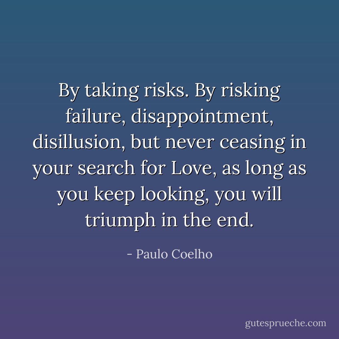 By taking risks. By risking failure, disappointment, disillusion, but never ceasing in your search for Love, as long as you keep looking, you will triumph in the end. - Paulo Coelho