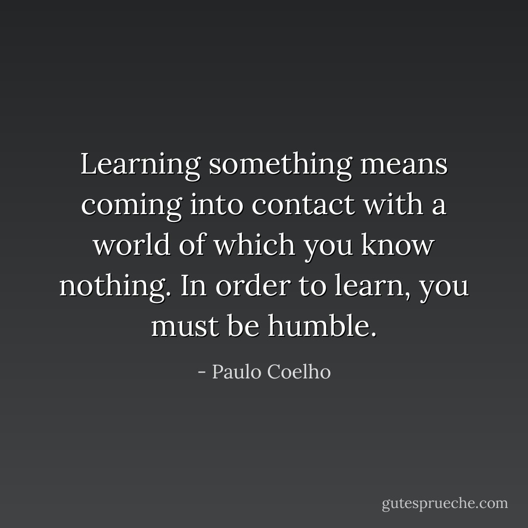 Learning something means coming into contact with a world of which you know nothing. In order to learn, you must be humble. - Paulo Coelho