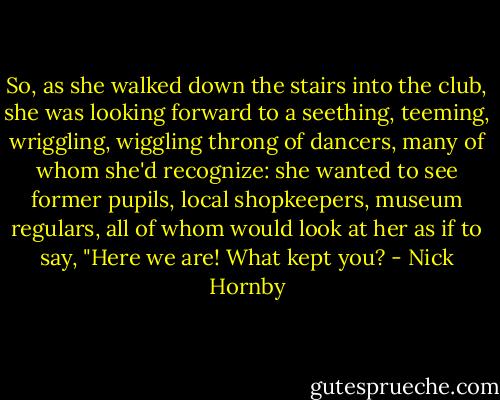 So, as she walked down the stairs into the club, she was looking forward to a seething, teeming, wriggling, wiggling throng of dancers, many of whom she'd recognize: she wanted to see former pupils, local shopkeepers, museum regulars, all of whom would look at her as if to say, "Here we are! What kept you? - Nick Hornby