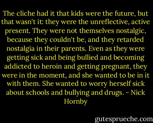 The cliche had it that kids were the future, but that wasn't it: they were the unreflective, active present. They were not themselves nostalgic, because they couldn't be, and they retarded nostalgia in their parents. Even as they were getting sick and being bullied and becoming addicted to heroin and getting pregnant, they were in the moment, and she wanted to be in it with them. She wanted to worry herself sick about schools and bullying and drugs. - Nick Hornby