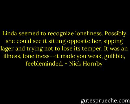Linda seemed to recognize loneliness. Possibly she could see it sitting opposite her, sipping lager and trying not to lose its temper. It was an illness, loneliness--it made you weak, gullible, feebleminded. - Nick Hornby