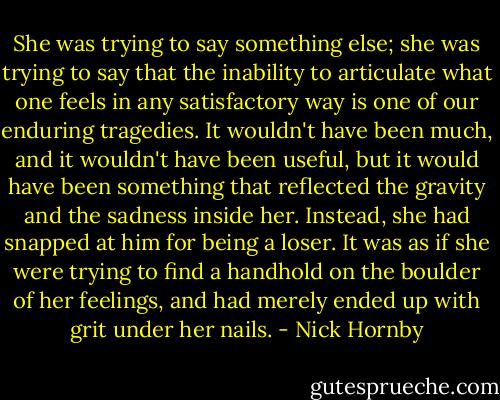 She was trying to say something else; she was trying to say that the inability to articulate what one feels in any satisfactory way is one of our enduring tragedies. It wouldn't have been much, and it wouldn't have been useful, but it would have been something that reflected the gravity and the sadness inside her. Instead, she had snapped at him for being a loser. It was as if she were trying to find a handhold on the boulder of her feelings, and had merely ended up with grit under her nails. - Nick Hornby