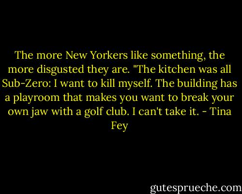 The more New Yorkers like something, the more disgusted they are. "The kitchen was all Sub-Zero: I want to kill myself. The building has a playroom that makes you want to break your own jaw with a golf club. I can't take it. - Tina Fey